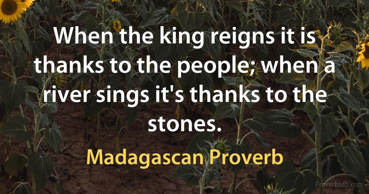 When the king reigns it is thanks to the people; when a river sings it's thanks to the stones. (Madagascan Proverb)