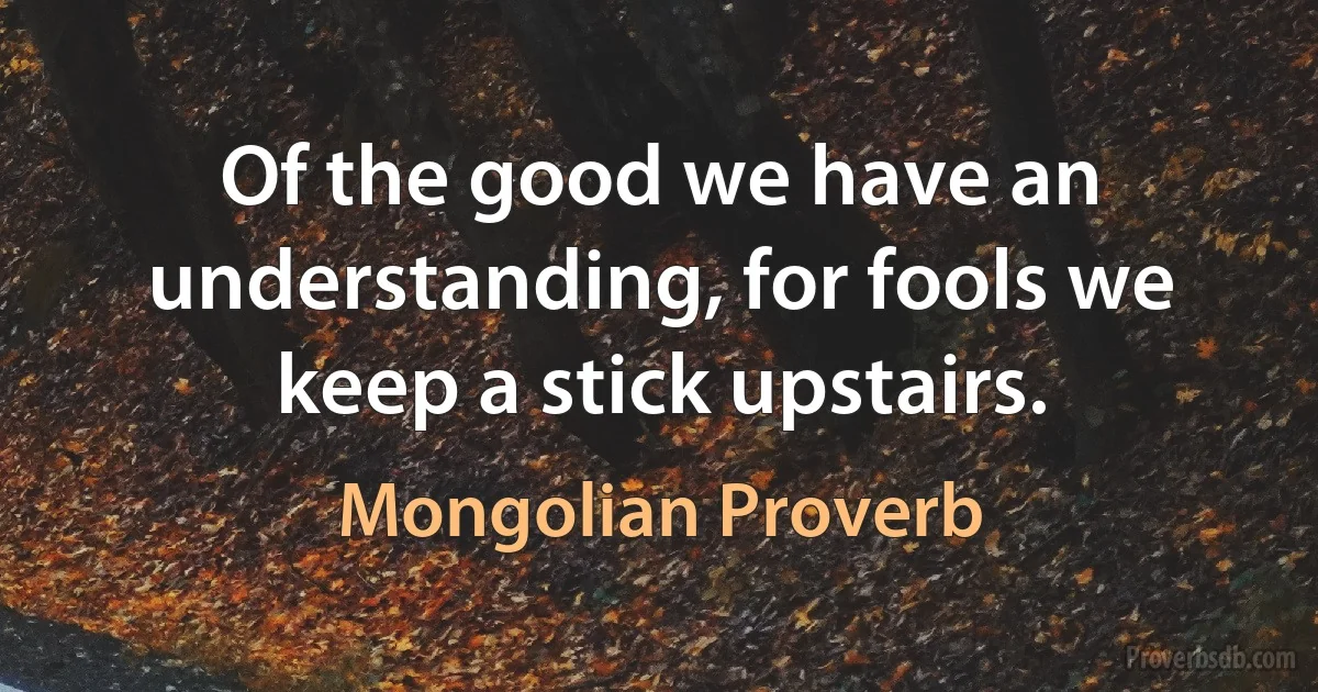 Of the good we have an understanding, for fools we keep a stick upstairs. (Mongolian Proverb)