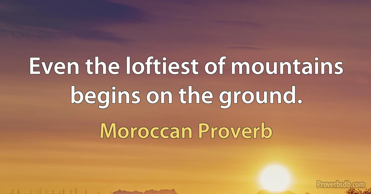 Even the loftiest of mountains begins on the ground. (Moroccan Proverb)