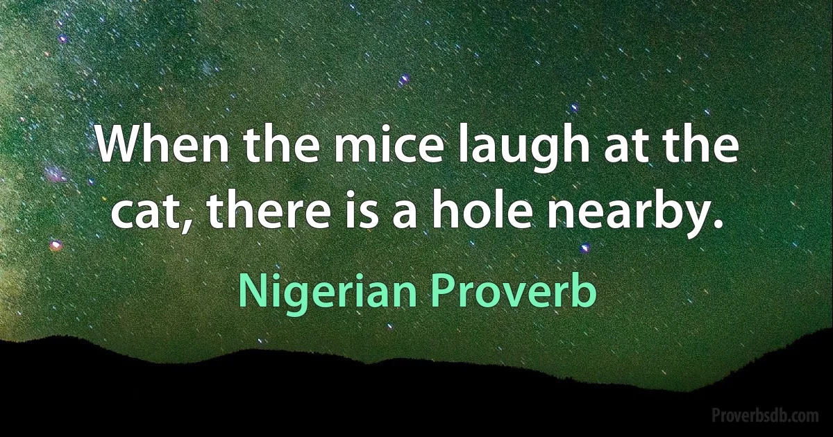 When the mice laugh at the cat, there is a hole nearby. (Nigerian Proverb)