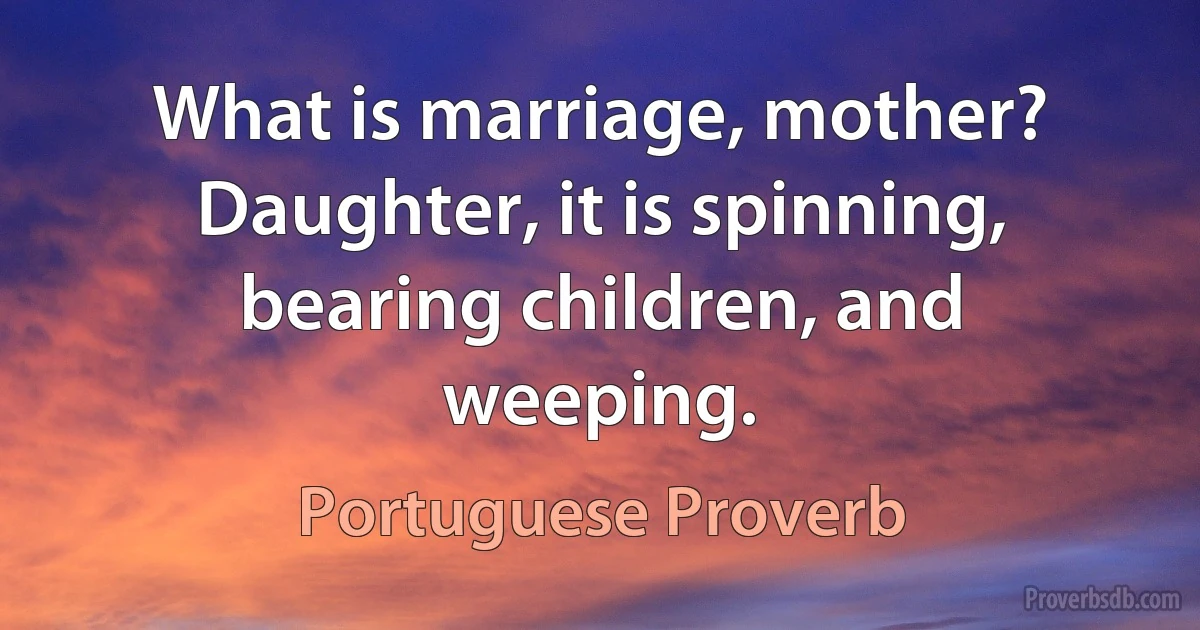 What is marriage, mother? Daughter, it is spinning, bearing children, and weeping. (Portuguese Proverb)