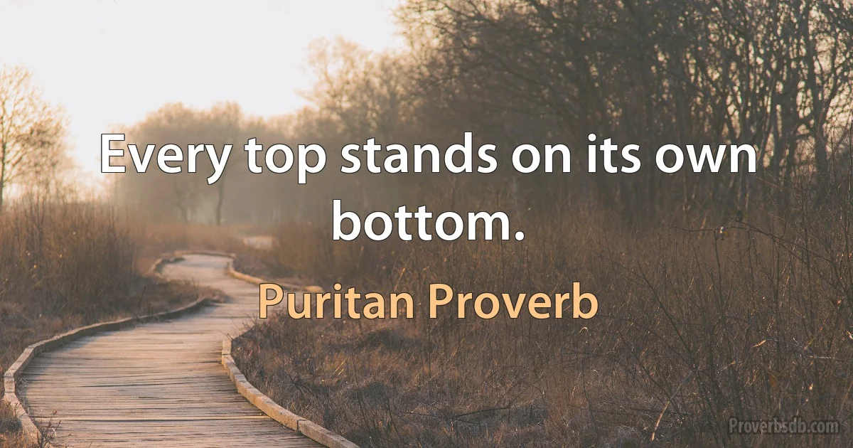 Every top stands on its own bottom. (Puritan Proverb)