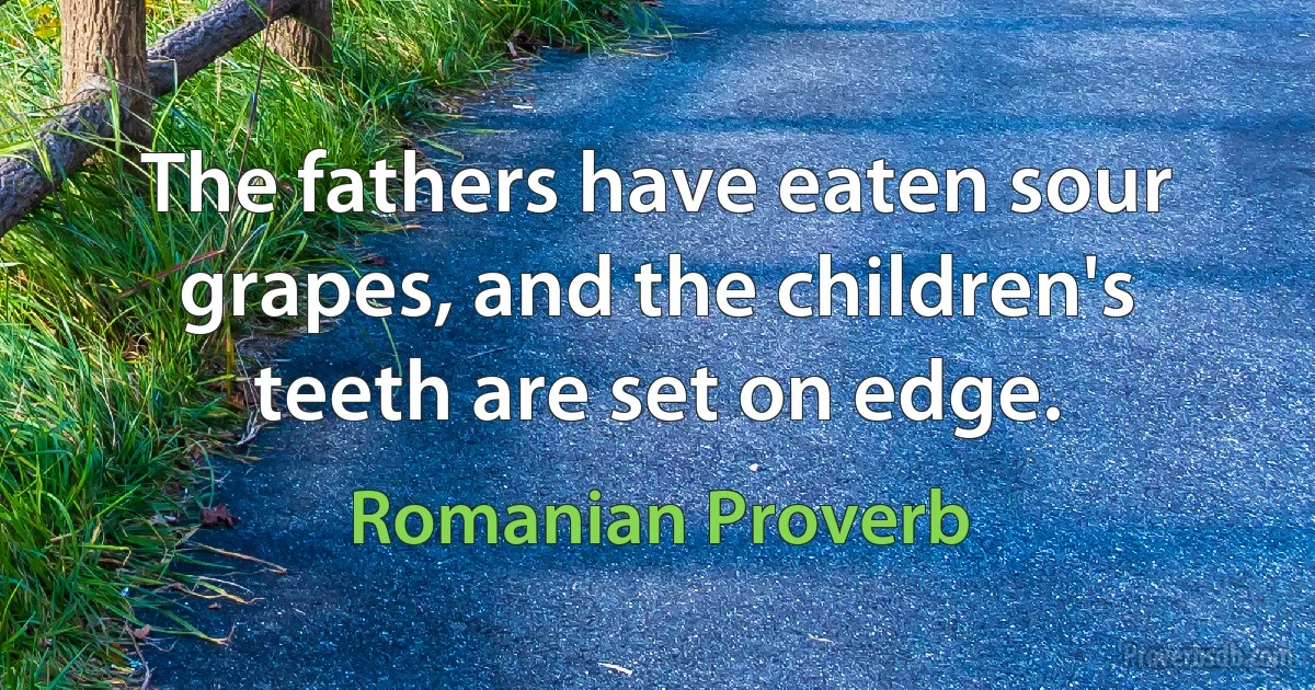 The fathers have eaten sour grapes, and the children's teeth are set on edge. (Romanian Proverb)