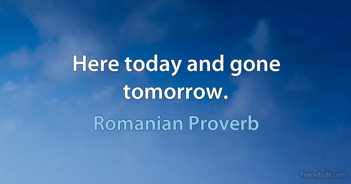 Here today and gone tomorrow. (Romanian Proverb)