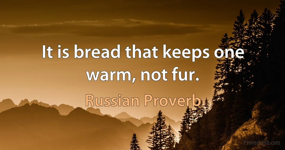 It is bread that keeps one warm, not fur. (Russian Proverb)