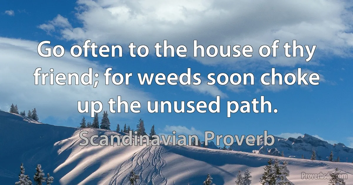 Go often to the house of thy friend; for weeds soon choke up the unused path. (Scandinavian Proverb)