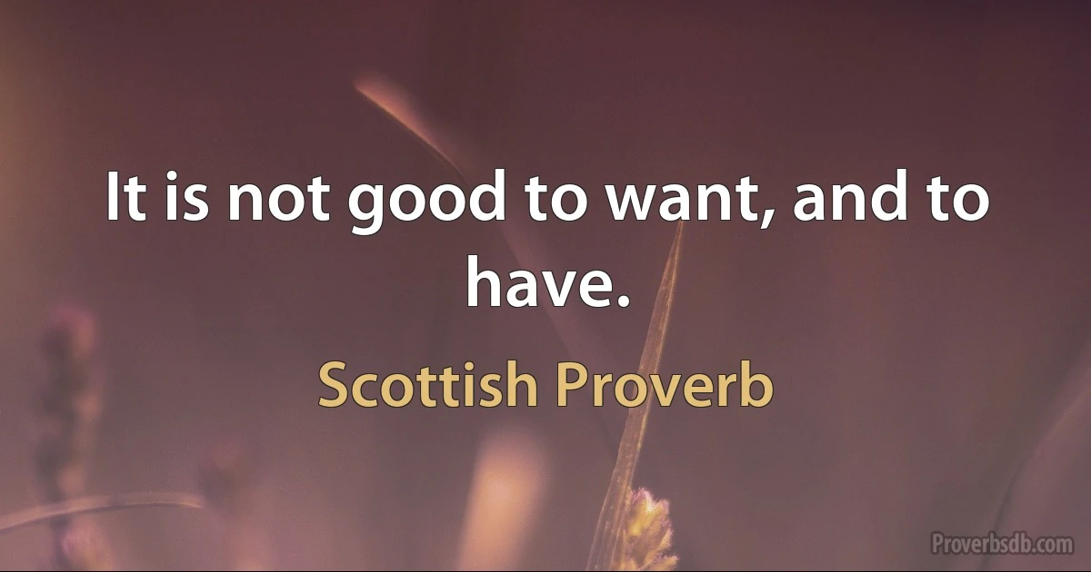 It is not good to want, and to have. (Scottish Proverb)