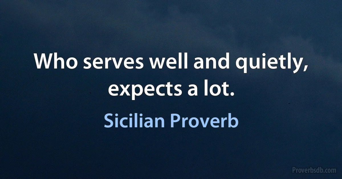 Who serves well and quietly, expects a lot. (Sicilian Proverb)