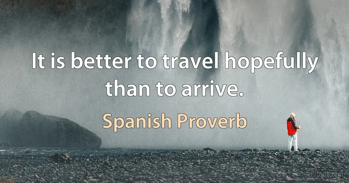 It is better to travel hopefully than to arrive. (Spanish Proverb)