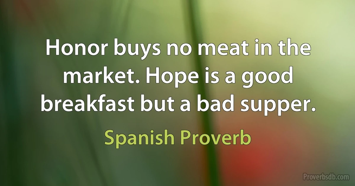 Honor buys no meat in the market. Hope is a good breakfast but a bad supper. (Spanish Proverb)