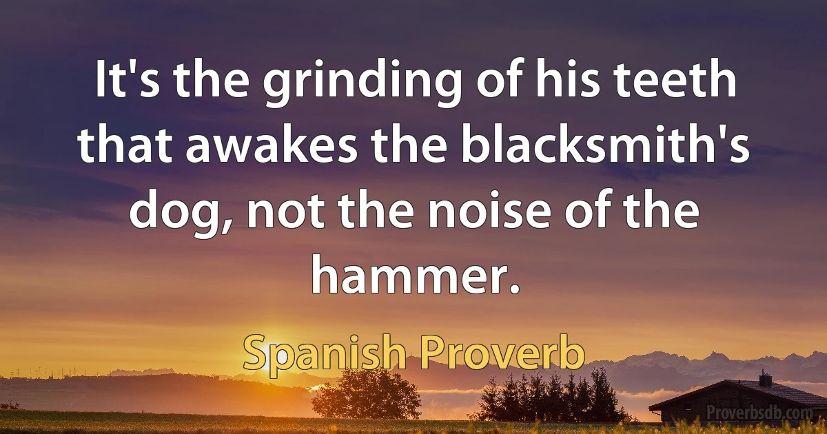 It's the grinding of his teeth that awakes the blacksmith's dog, not the noise of the hammer. (Spanish Proverb)