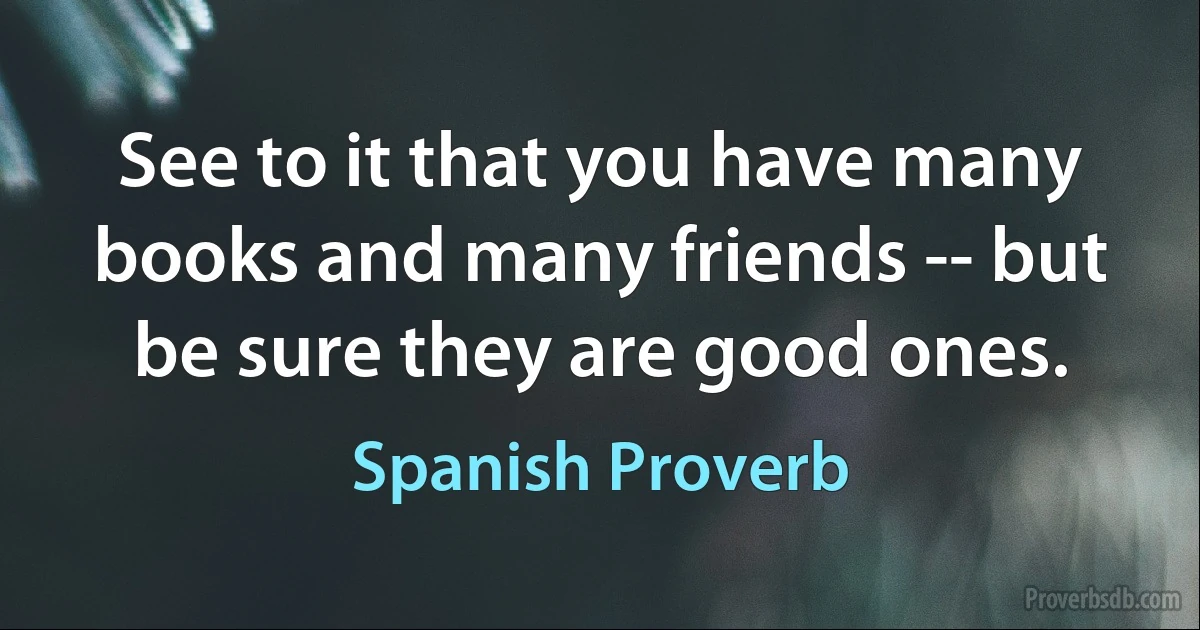 See to it that you have many books and many friends -- but be sure they are good ones. (Spanish Proverb)