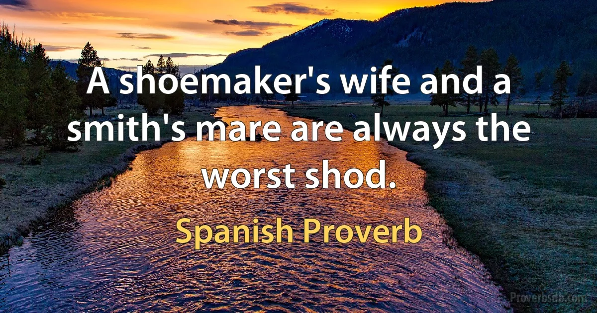 A shoemaker's wife and a smith's mare are always the worst shod. (Spanish Proverb)