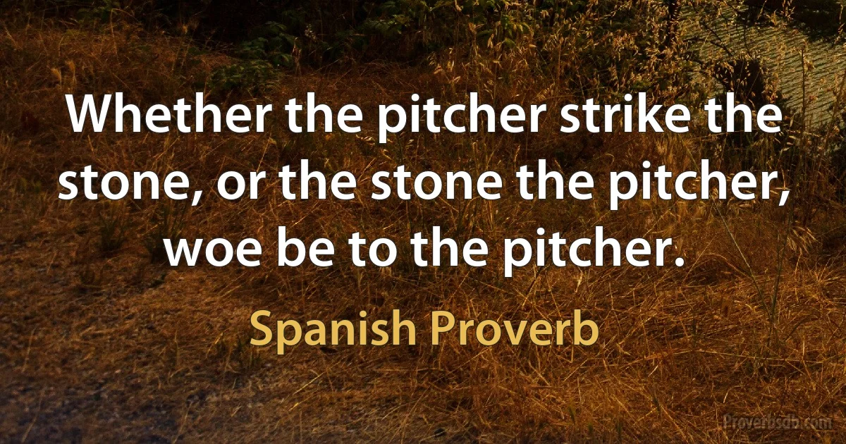 Whether the pitcher strike the stone, or the stone the pitcher, woe be to the pitcher. (Spanish Proverb)