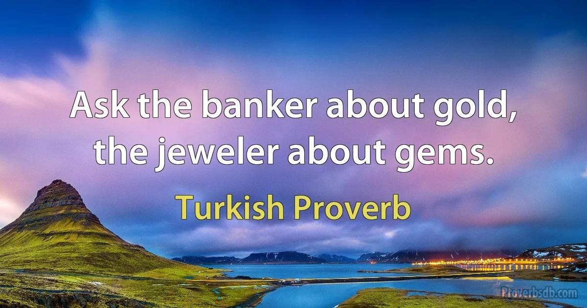 Ask the banker about gold, the jeweler about gems. (Turkish Proverb)