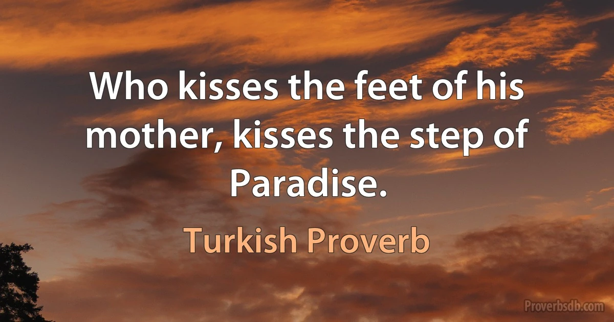 Who kisses the feet of his mother, kisses the step of Paradise. (Turkish Proverb)