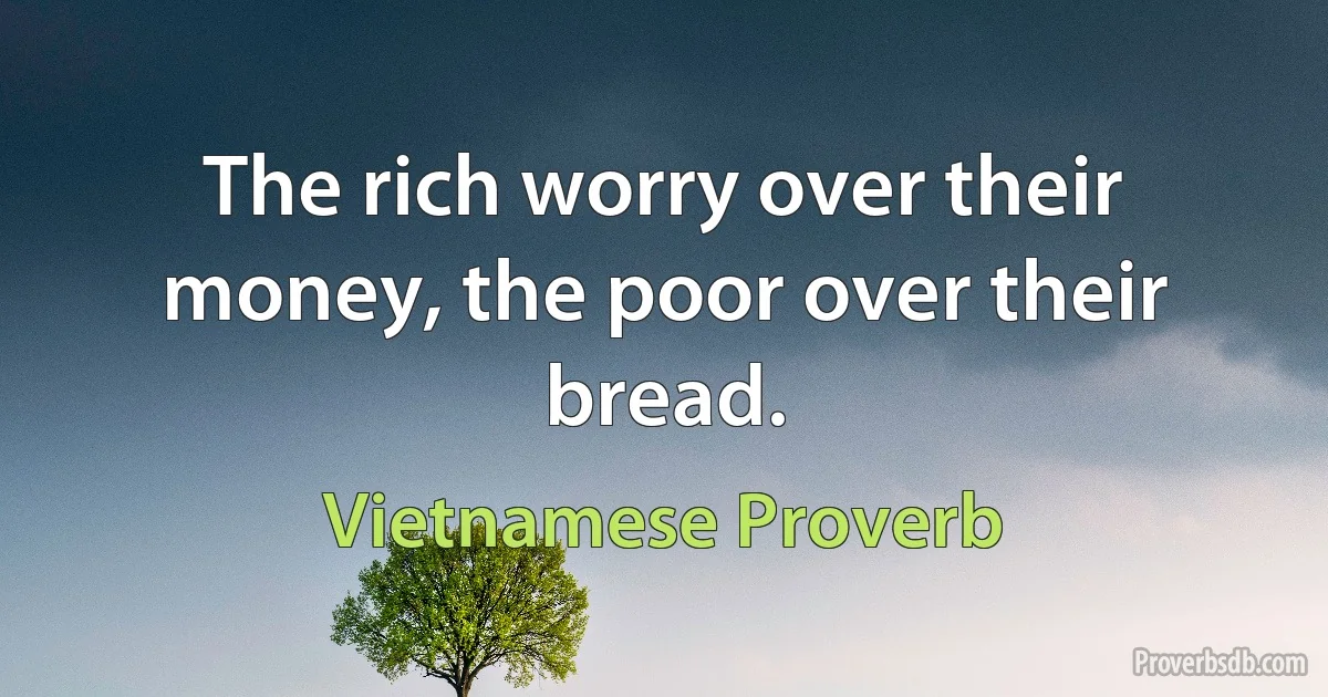 The rich worry over their money, the poor over their bread. (Vietnamese Proverb)