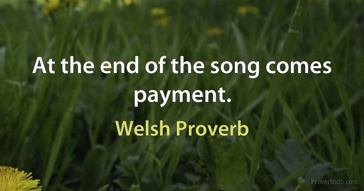 At the end of the song comes payment. (Welsh Proverb)