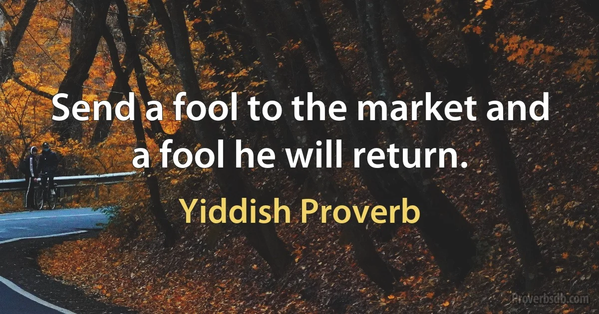 Send a fool to the market and a fool he will return. (Yiddish Proverb)