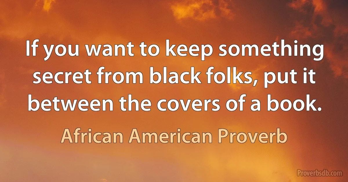 If you want to keep something secret from black folks, put it between the covers of a book. (African American Proverb)