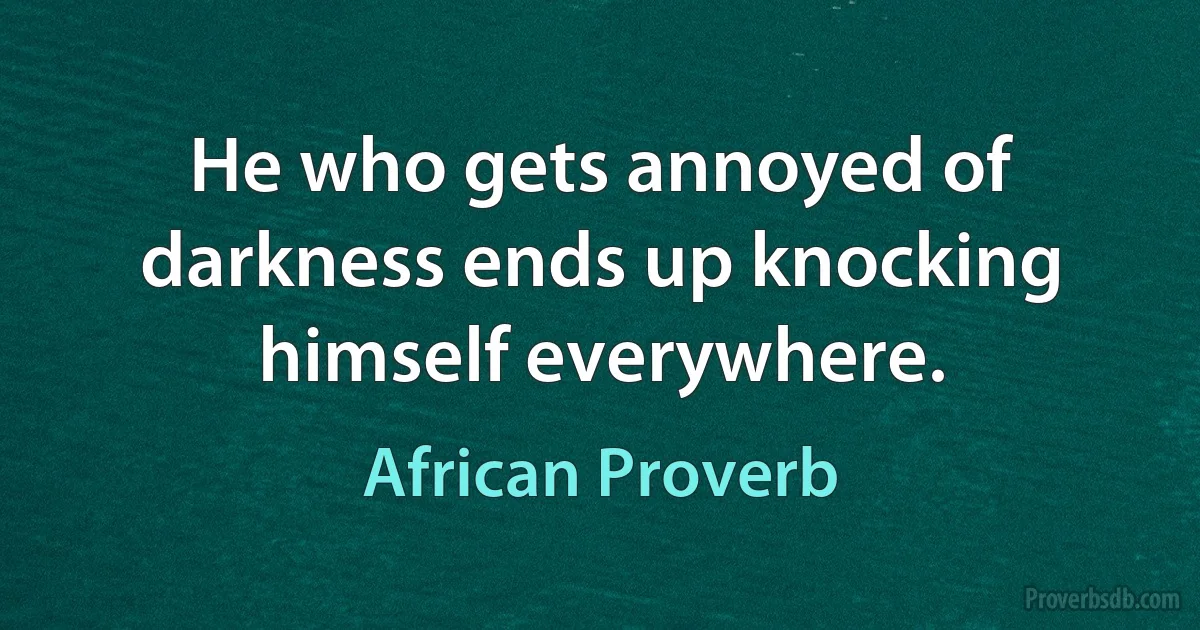 He who gets annoyed of darkness ends up knocking himself everywhere. (African Proverb)