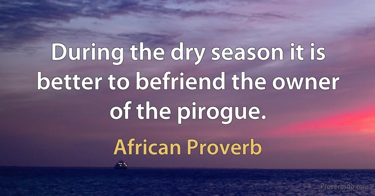 During the dry season it is better to befriend the owner of the pirogue. (African Proverb)