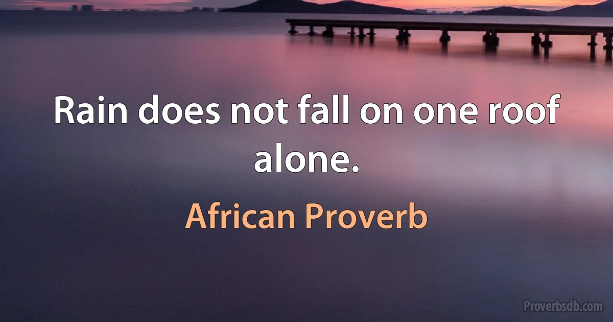 Rain does not fall on one roof alone. (African Proverb)