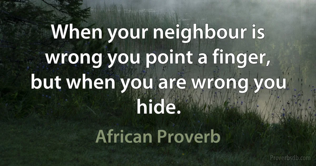 When your neighbour is wrong you point a finger, but when you are wrong you hide. (African Proverb)