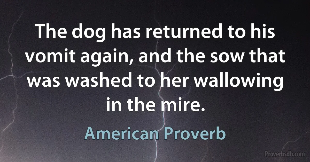 The dog has returned to his vomit again, and the sow that was washed to her wallowing in the mire. (American Proverb)