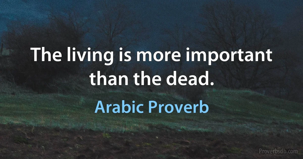 The living is more important than the dead. (Arabic Proverb)