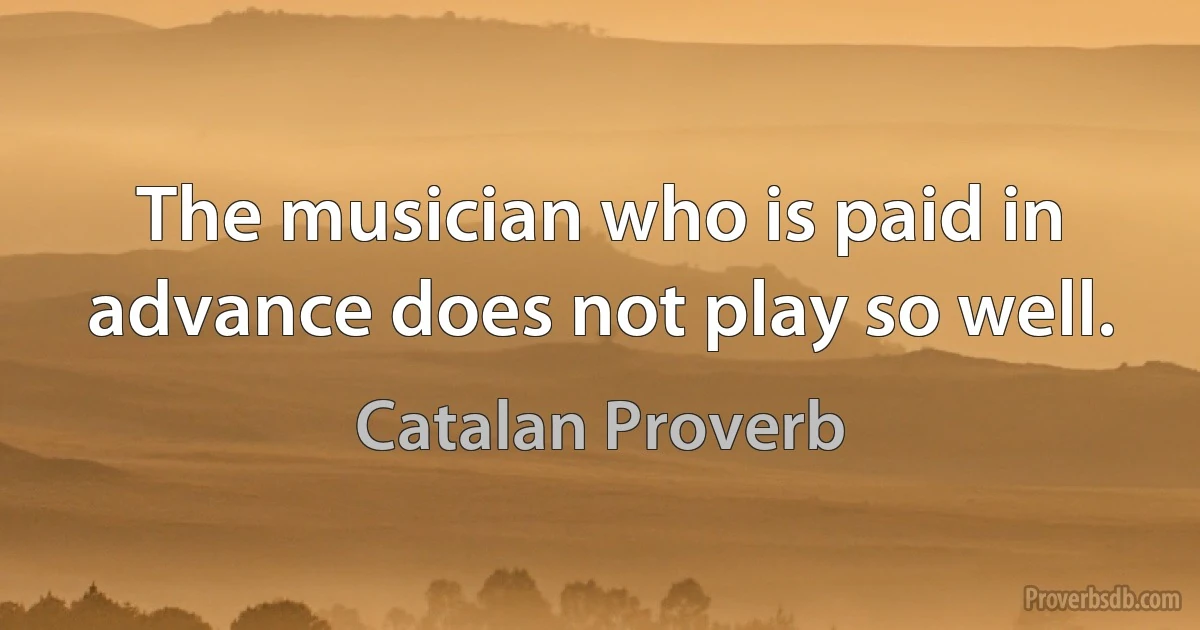 The musician who is paid in advance does not play so well. (Catalan Proverb)