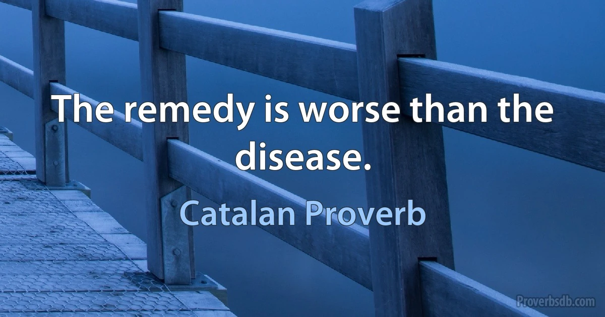 The remedy is worse than the disease. (Catalan Proverb)