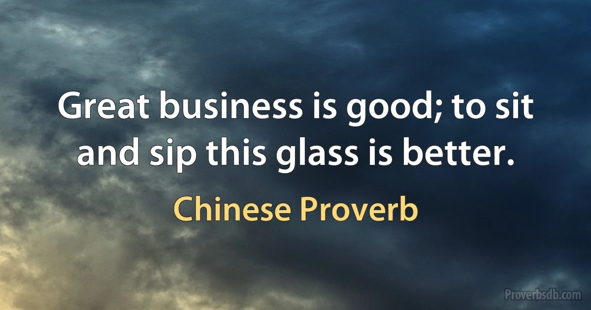 Great business is good; to sit and sip this glass is better. (Chinese Proverb)