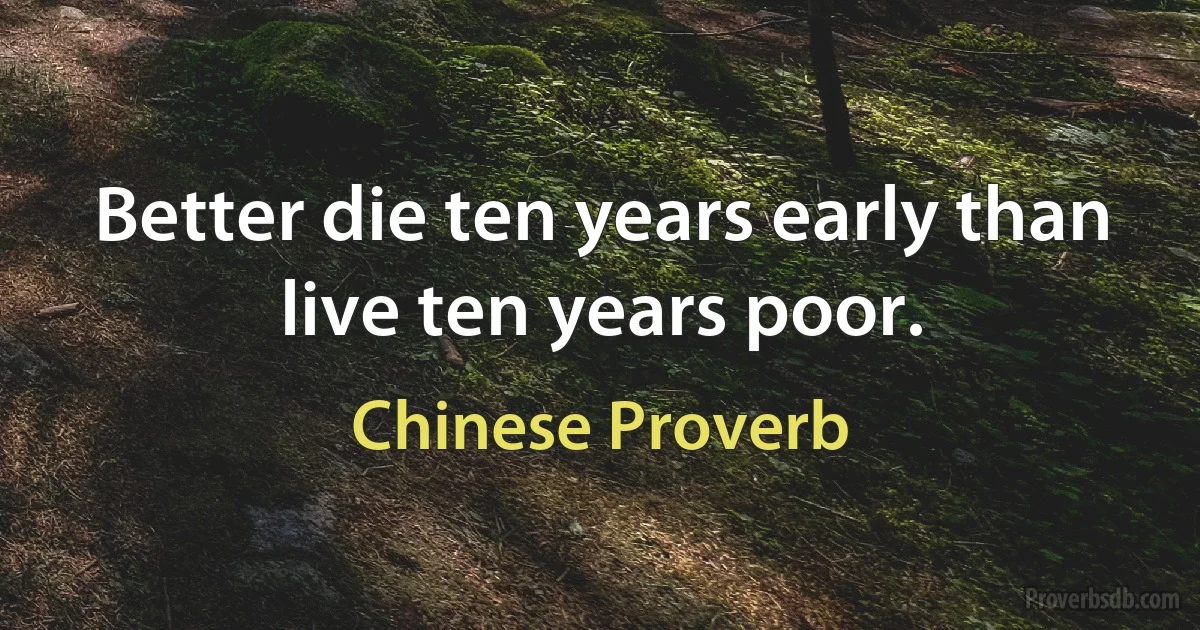 Better die ten years early than live ten years poor. (Chinese Proverb)