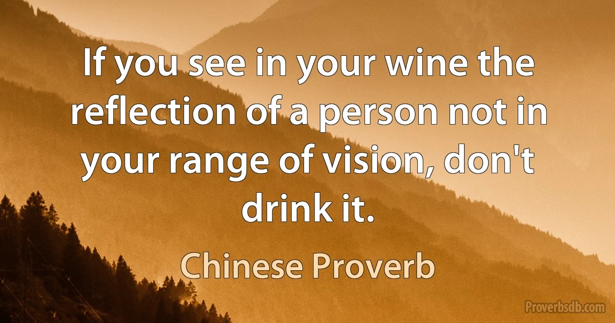 If you see in your wine the reflection of a person not in your range of vision, don't drink it. (Chinese Proverb)