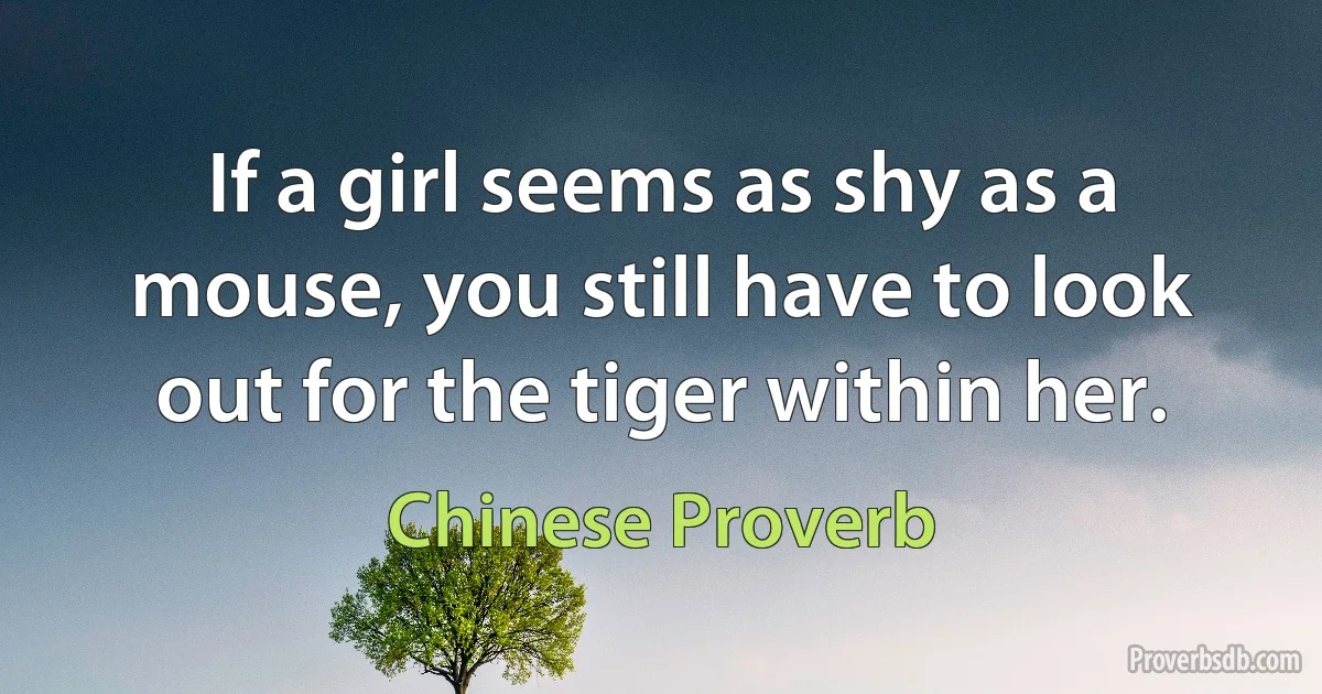 If a girl seems as shy as a mouse, you still have to look out for the tiger within her. (Chinese Proverb)