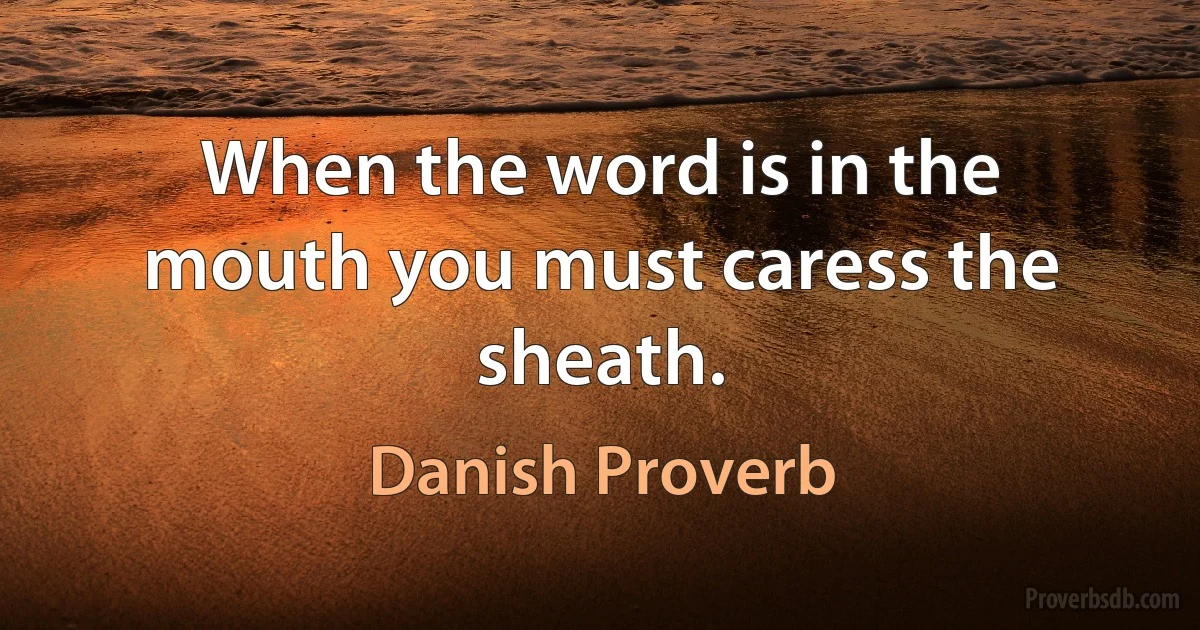 When the word is in the mouth you must caress the sheath. (Danish Proverb)