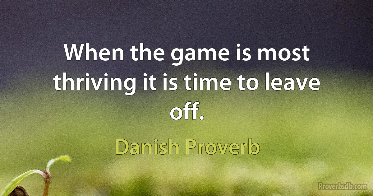 When the game is most thriving it is time to leave off. (Danish Proverb)