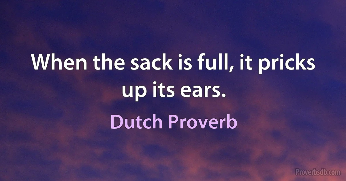 When the sack is full, it pricks up its ears. (Dutch Proverb)