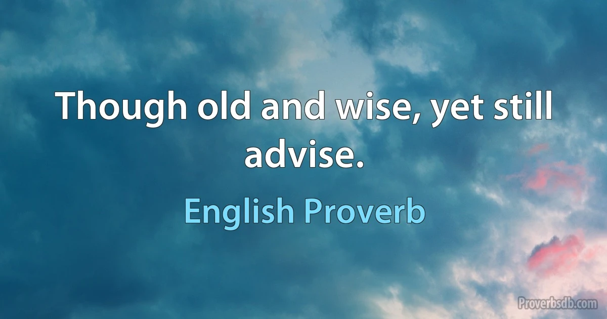 Though old and wise, yet still advise. (English Proverb)