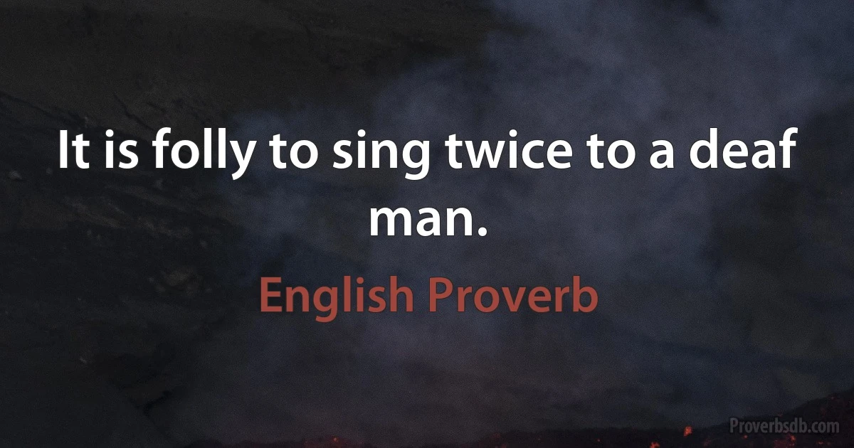 It is folly to sing twice to a deaf man. (English Proverb)