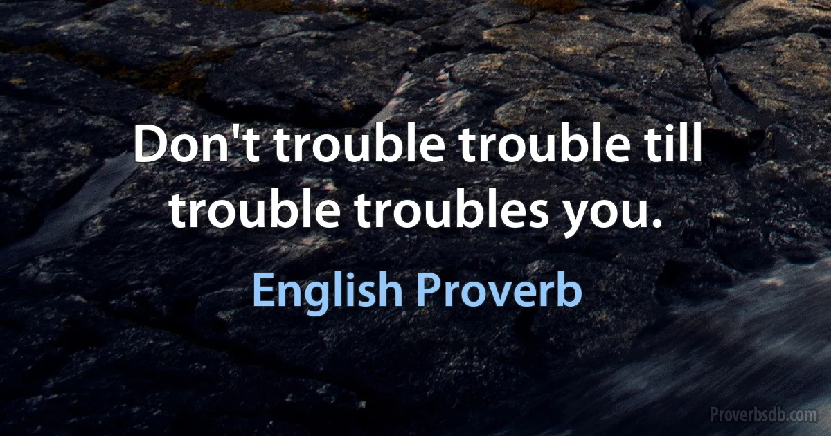 Don't trouble trouble till trouble troubles you. (English Proverb)