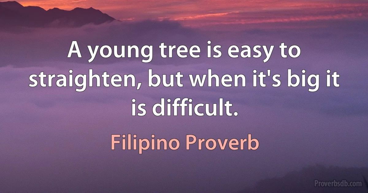 A young tree is easy to straighten, but when it's big it is difficult. (Filipino Proverb)