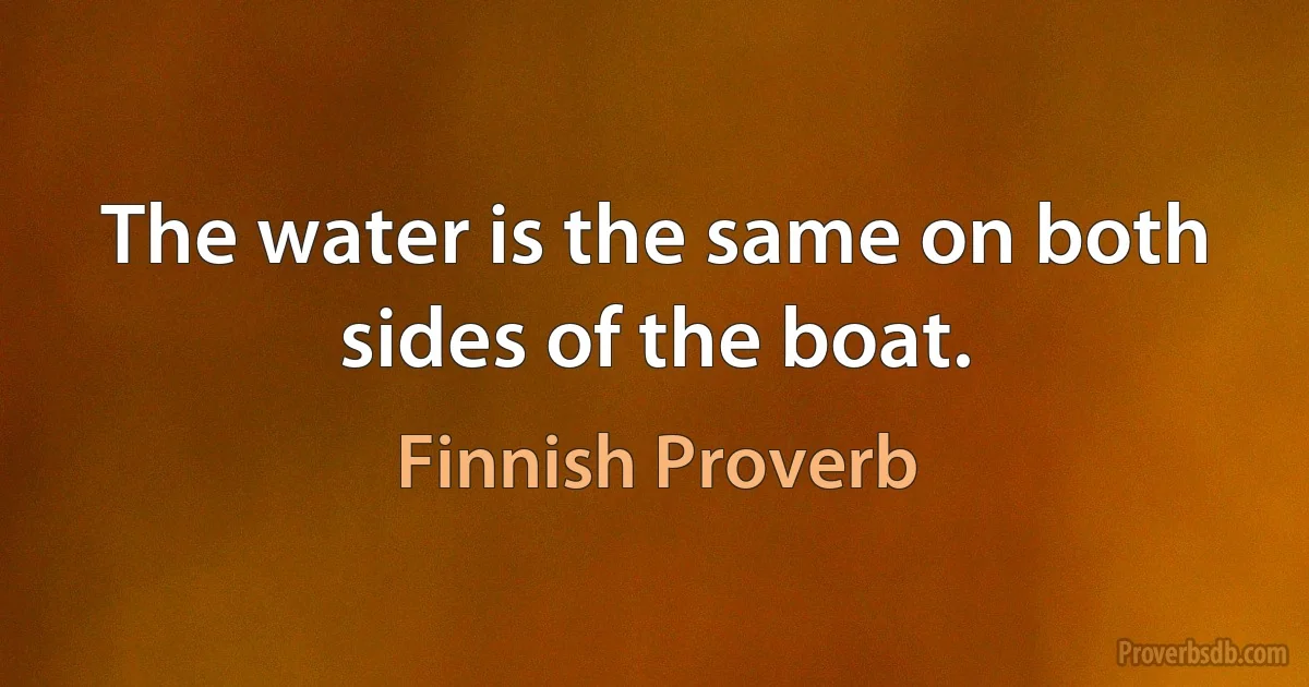 The water is the same on both sides of the boat. (Finnish Proverb)