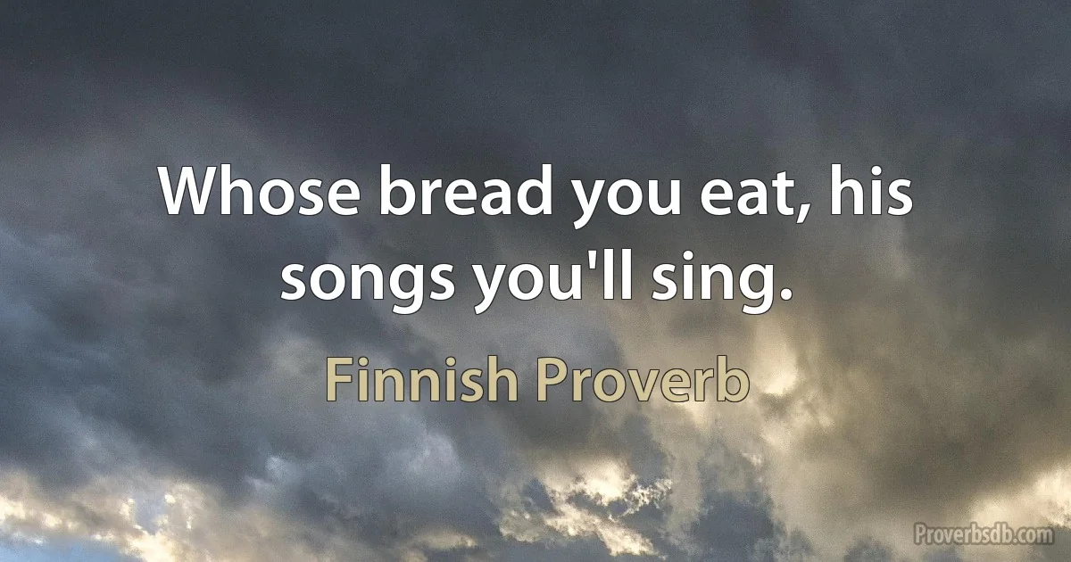 Whose bread you eat, his songs you'll sing. (Finnish Proverb)