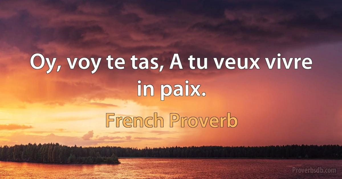Oy, voy te tas, A tu veux vivre in paix. (French Proverb)