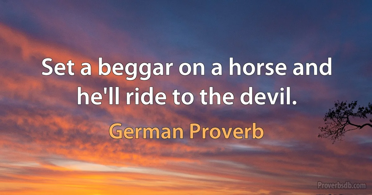 Set a beggar on a horse and he'll ride to the devil. (German Proverb)