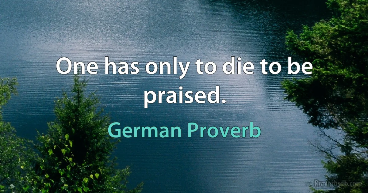 One has only to die to be praised. (German Proverb)