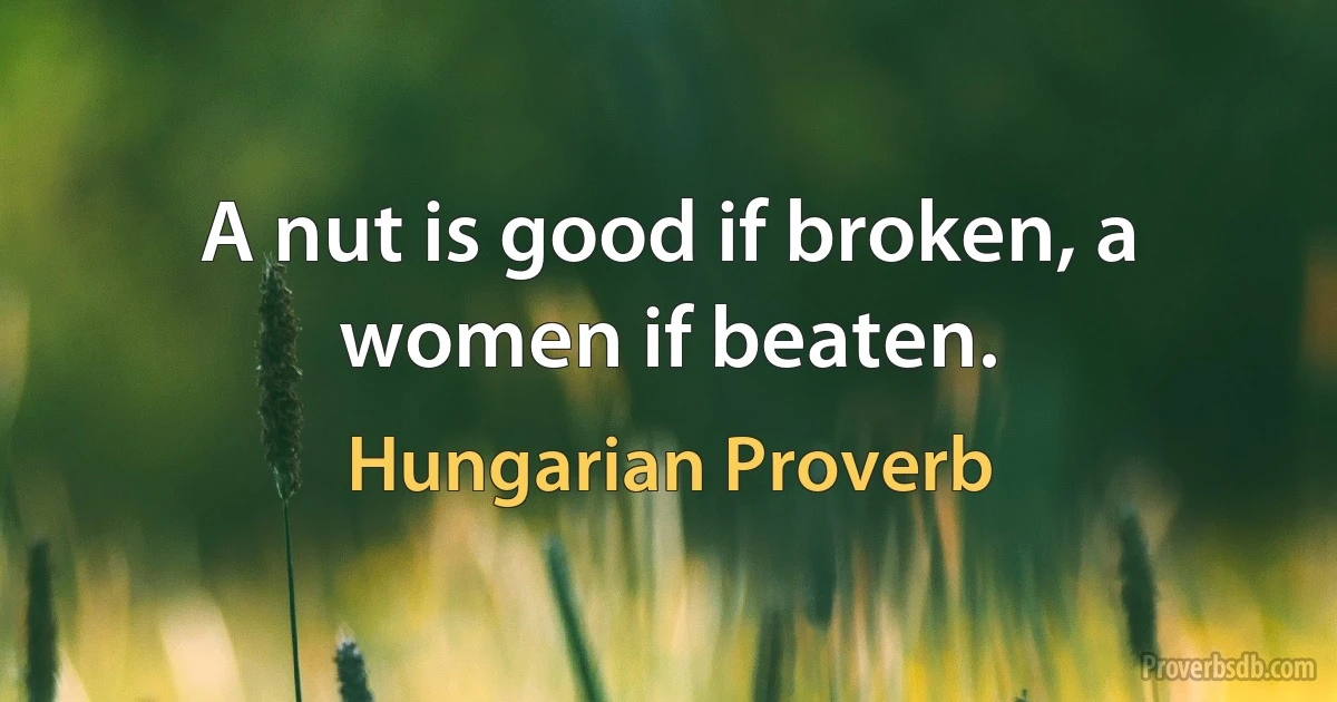 A nut is good if broken, a women if beaten. (Hungarian Proverb)