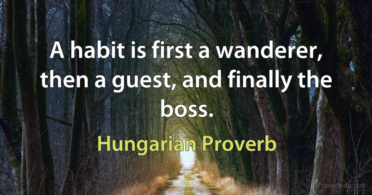 A habit is first a wanderer, then a guest, and finally the boss. (Hungarian Proverb)